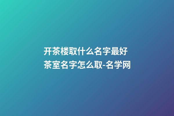 开茶楼取什么名字最好 茶室名字怎么取-名学网